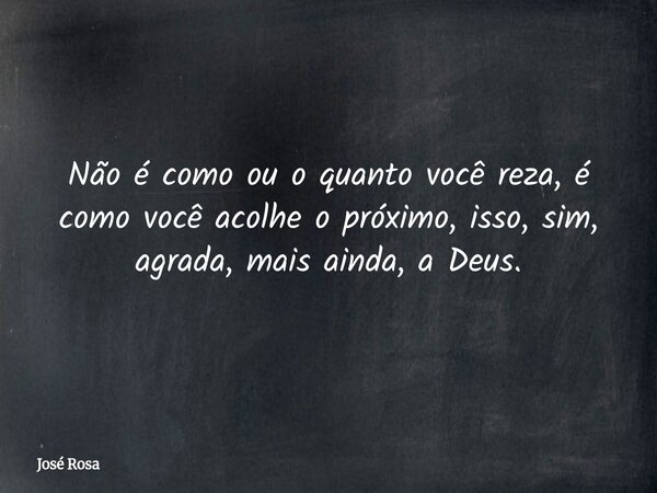 Não é como ou o quanto você reza, é como você acolhe o próximo, isso, sim, agrada, mais ainda, a Deus.... Frase de José Rosa.