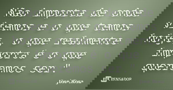 Não importa de onde viemos e o que temos hoje, o que realmente importa é o que queremos ser."... Frase de José Rosa.