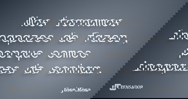 Nos tornamos incapazes de fazer, porque somos incapazes de sonhar.... Frase de José Rosa.