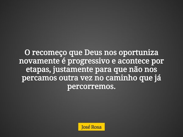 O recomeço que Deus nos oportuniza novamente é progressivo e acontece por etapas, justamente para que não nos percamos outra vez no caminho que já percorremos.... Frase de José Rosa.