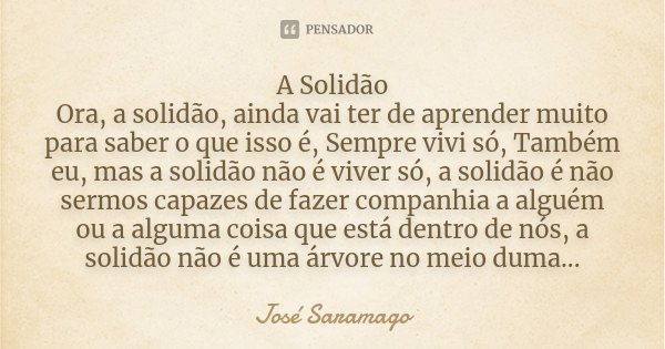 A Solidão Ora, a solidão, ainda vai ter de aprender muito para saber o que isso é, Sempre vivi só, Também eu, mas a solidão não é viver só, a solidão é não serm... Frase de José Saramago.