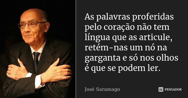 As palavras proferidas pelo coração não tem língua que as articule, retém-nas um nó na garganta e só nos olhos é que se podem ler.... Frase de José Saramago.