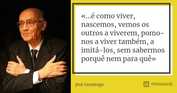 «...é como viver, nascemos, vemos os outros a viverem, pomo-nos a viver também, a imitá-los, sem sabermos porquê nem para quê»... Frase de José Saramago.