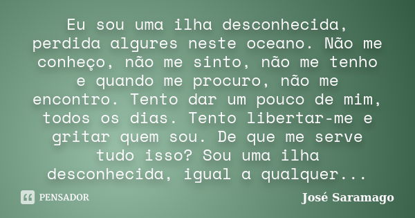 Eu sou uma ilha desconhecida, perdida algures neste oceano. Não me conheço, não me sinto, não me tenho e quando me procuro, não me encontro. Tento dar um pouco ... Frase de José Saramago..