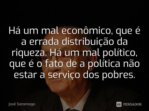 Há um mal econômico, que é a errada distribuição da riqueza. Há um mal político, que é o fato de a política não estar a serviço dos pobres.... Frase de José Saramago.