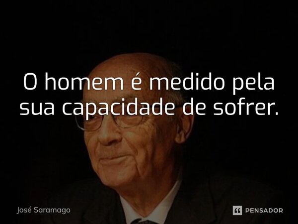 O homem é medido pela sua capacidade de sofrer.... Frase de José Saramago.