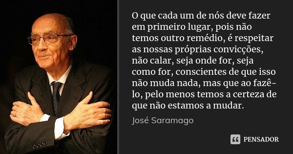 O que cada um de nós deve fazer em primeiro lugar, pois não temos outro remédio, é respeitar as nossas próprias convicções, não calar, seja onde for, seja como ... Frase de José Saramago.
