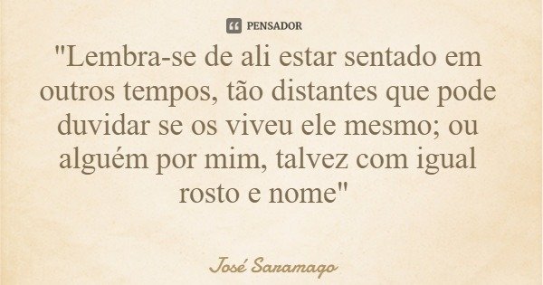 "Lembra-se de ali estar sentado em outros tempos, tão distantes que pode duvidar se os viveu ele mesmo; ou alguém por mim, talvez com igual rosto e nome&qu... Frase de José Saramago.