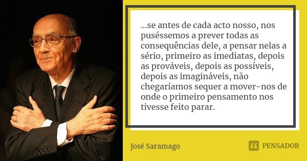 ...se antes de cada acto nosso, nos puséssemos a prever todas as consequências dele, a pensar nelas a sério, primeiro as imediatas, depois as prováveis, depois ... Frase de José Saramago.