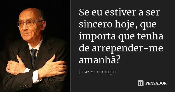 Se eu estiver a ser sincero hoje, que importa que tenha de arrepender-me amanhã?... Frase de José Saramago.