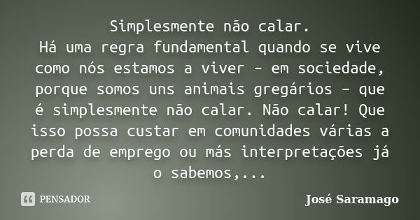 Simplesmente não calar. Há uma regra fundamental quando se vive como nós estamos a viver – em sociedade, porque somos uns animais gregários – que é simplesmente... Frase de José Saramago.