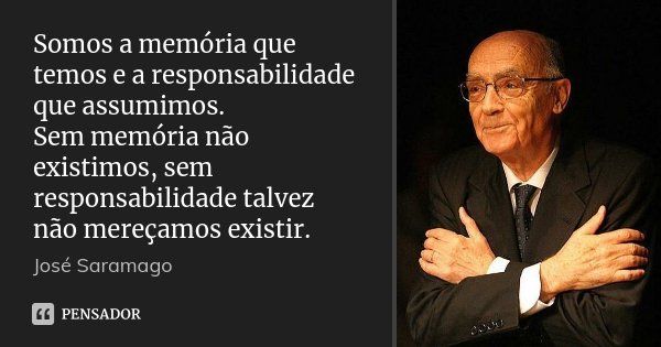 Somos a memória que temos e a responsabilidade que assumimos. Sem memória não existimos, sem responsabilidade talvez não mereçamos existir.... Frase de José Saramago.