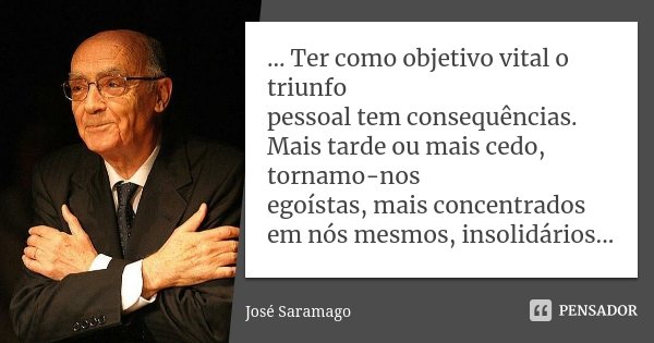 ... Ter como objetivo vital o triunfo pessoal tem consequências. Mais tarde ou mais cedo, tornamo-nos egoístas, mais concentrados em nós mesmos, insolidários...... Frase de José Saramago.