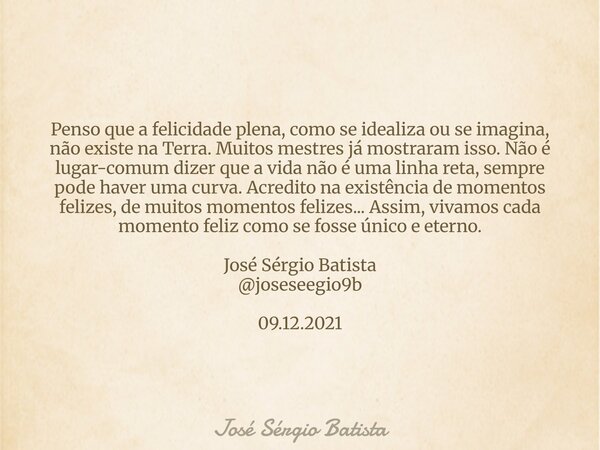 Penso que a felicidade plena, como se idealiza ou se imagina, não existe na Terra. Muitos mestres já mostraram isso. Não é lugar-comum dizer que a vida não é um... Frase de José Sérgio Batista.