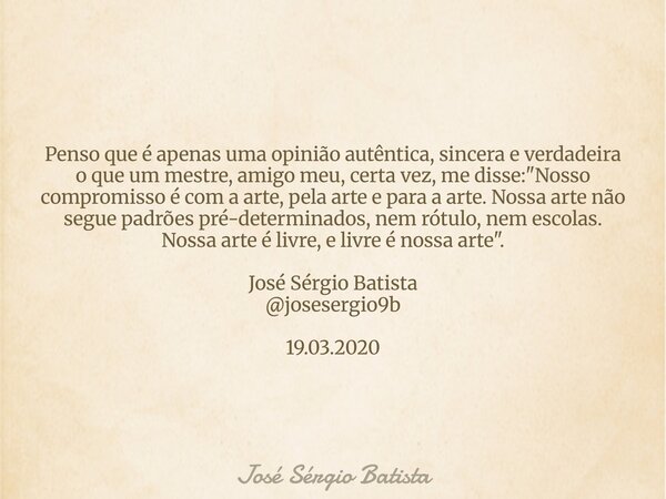 Penso que é apenas uma opinião autêntica, sincera e verdadeira o que um mestre, amigo meu, certa vez, me disse: "Nosso compromisso é com a arte, pela arte ... Frase de José Sérgio Batista.