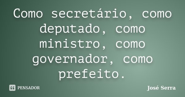 Como secretário, como deputado, como ministro, como governador, como prefeito.... Frase de José Serra.