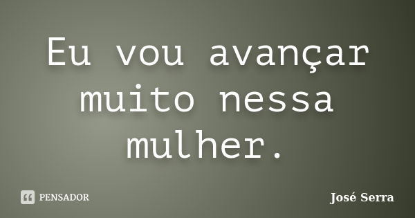 Eu vou avançar muito nessa mulher.... Frase de José Serra.