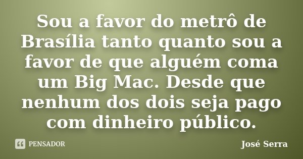 Sou a favor do metrô de Brasília tanto quanto sou a favor de que alguém coma um Big Mac. Desde que nenhum dos dois seja pago com dinheiro público.... Frase de José Serra.