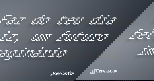 Faz do teu dia feliz, um futuro imaginário... Frase de José Silva.