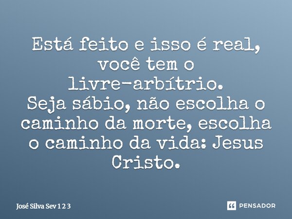 Está feito e isso é real, você tem o livre-arbítrio. Seja sábio, não escolha o caminho da morte, escolha o caminho da vida: Jesus Cristo.... Frase de Jose Silva Sev 1 2 3.