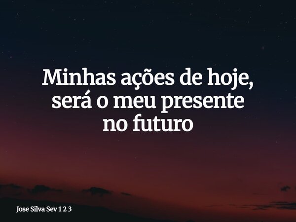 Minhas ações de hoje, será o meu presente no futuro... Frase de Jose Silva Sev 1 2 3.