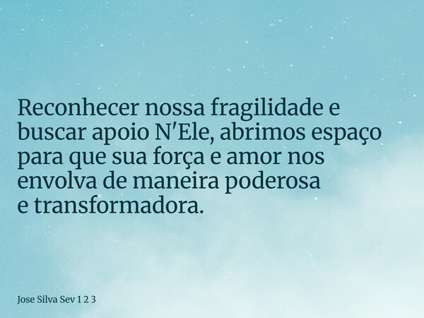 Reconhecer nossa fragilidade e buscar apoio N'Ele, abrimos espaço para que sua força e amor nos envolva de maneira poderosa e transformadora.... Frase de Jose Silva Sev 1 2 3.