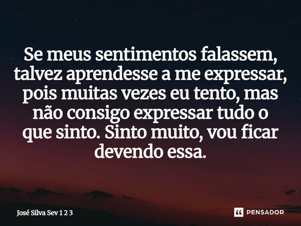 ⁠Se meus sentimentos falassem, talvez aprendesse a me expressar, pois muitas vezes eu tento, mas não consigo expressar tudo o que sinto. Sinto muito, vou ficar ... Frase de José Silva Sev 1 2 3.
