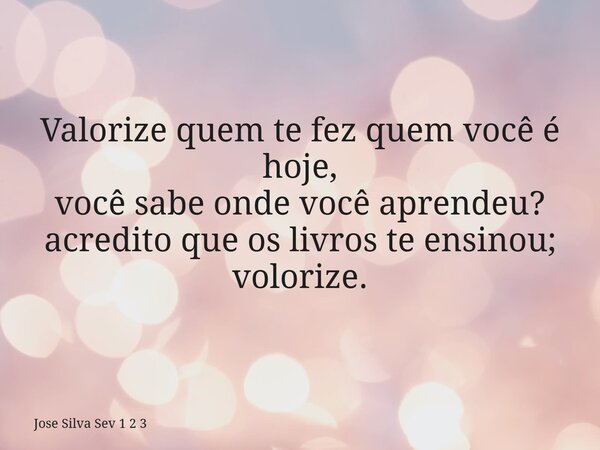 Valorize quem te fez quem você é hoje, você sabe onde você aprendeu? acredito que os livros te ensinou; volorize.... Frase de Jose Silva Sev 1 2 3.