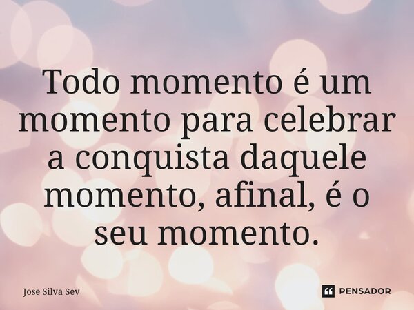 Todo momento é um momento para celebrar a conquista daquele momento, afinal, é o seu momento.... Frase de José Silva Sev.