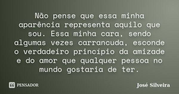 Não pense que essa minha aparência representa aquilo que sou. Essa minha cara, sendo algumas vezes carrancuda, esconde o verdadeiro princípio da amizade e do am... Frase de José Silveira.