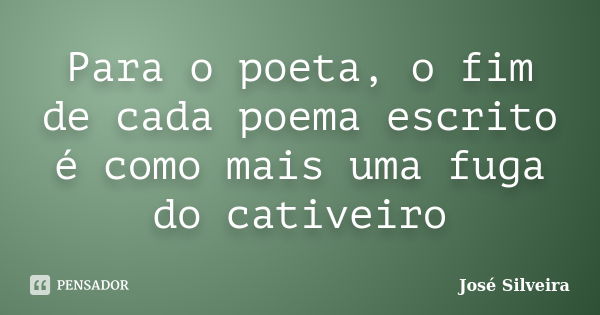 Para o poeta, o fim de cada poema escrito é como mais uma fuga do cativeiro... Frase de José Silveira.