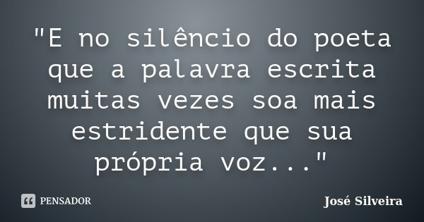 "E no silêncio do poeta que a palavra escrita muitas vezes soa mais estridente que sua própria voz..."... Frase de José Silveira.