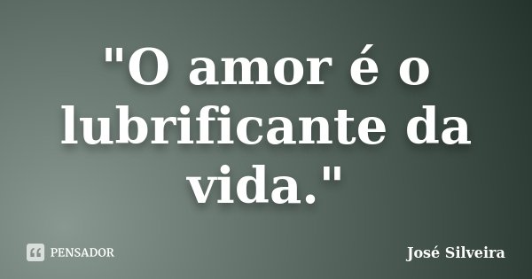 "O amor é o lubrificante da vida."... Frase de José Silveira.