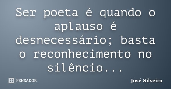 Ser poeta é quando o aplauso é desnecessário; basta o reconhecimento no silêncio...... Frase de José Silveira.