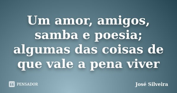Um amor, amigos, samba e poesia; algumas das coisas de que vale a pena viver... Frase de José Silveira.