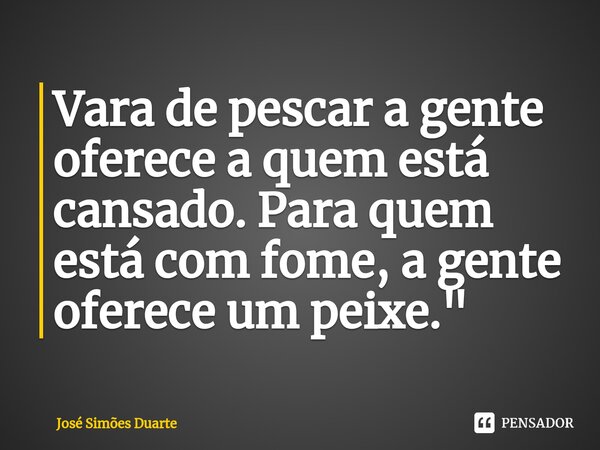 ⁠Vara de pescar a gente oferece a quem está cansado. Para quem está com fome, a gente oferece um peixe."... Frase de José Simões Duarte.