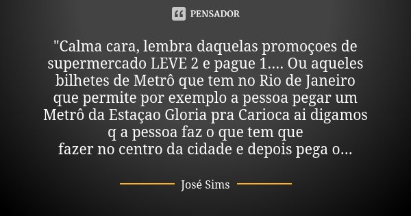"Calma cara, lembra daquelas promoçoes de supermercado LEVE 2 e pague 1.... Ou aqueles bilhetes de Metrô que tem no Rio de Janeiro que permite por exemplo ... Frase de José Sims.