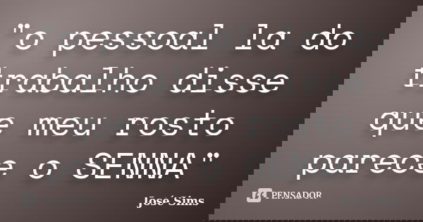 "o pessoal la do trabalho disse que meu rosto parece o SENNA"... Frase de José Sims.