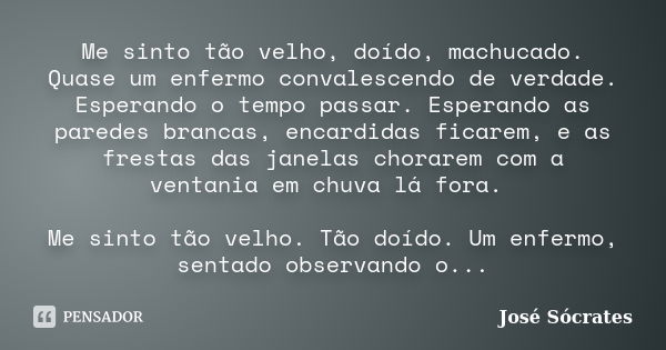 Me sinto tão velho, doído, machucado. Quase um enfermo convalescendo de verdade. Esperando o tempo passar. Esperando as paredes brancas, encardidas ficarem, e a... Frase de José Sócrates.