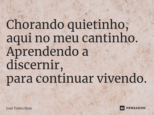 Chorando quietinho, aqui no meu cantinho. Aprendendo a discernir, para continuar vivendo.... Frase de José Tadeu Braz.