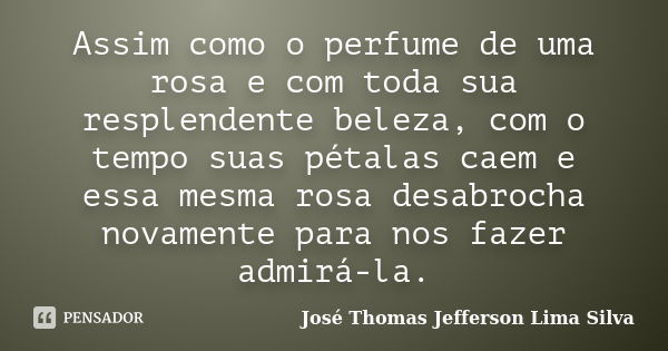 Assim como o perfume de uma rosa e com toda sua resplendente beleza, com o tempo suas pétalas caem e essa mesma rosa desabrocha novamente para nos fazer admirá-... Frase de José Thomas Jefferson Lima Silva.