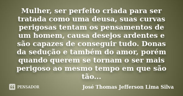 Mulher, ser perfeito criada para ser tratada como uma deusa, suas curvas perigosas tentam os pensamentos de um homem, causa desejos ardentes e são capazes de co... Frase de José Thomas Jefferson Lima Silva.