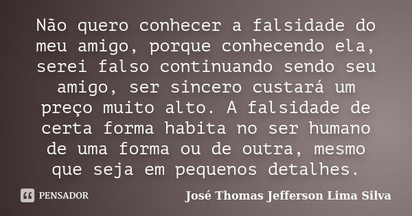 Não quero conhecer a falsidade do meu amigo, porque conhecendo ela, serei falso continuando sendo seu amigo, ser sincero custará um preço muito alto. A falsidad... Frase de José Thomas Jefferson Lima Silva.