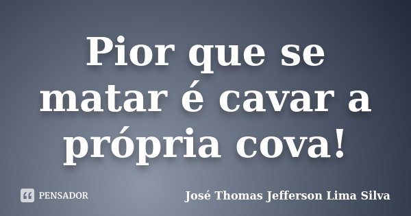 Pior que se matar é cavar a própria cova!... Frase de José Thomas Jefferson Lima Silva.