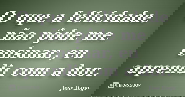 O que a felicidade não pôde me ensinar, eu aprendi com a dor.... Frase de José Tiago.