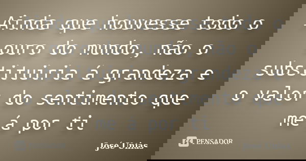 Ainda que houvesse todo o ouro do mundo, não o substituiria á grandeza e o valor do sentimento que me á por ti... Frase de José Unias.