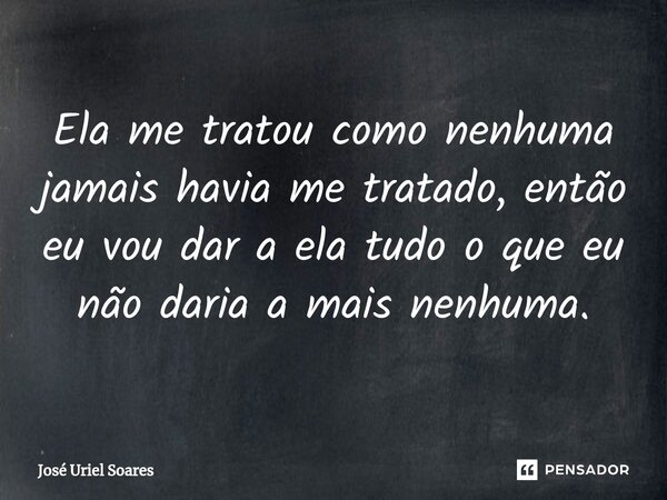 Ela me tratou como nenhuma jamais havia me tratado, então eu vou dar a ela tudo o que eu não daria a mais nenhuma.... Frase de José Uriel Soares.