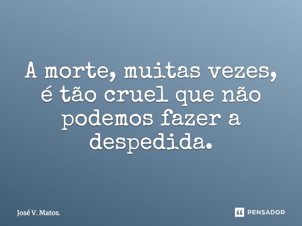 A morte, muitas vezes, é tão cruel que não podemos fazer a despedida.... Frase de José V. Matos..