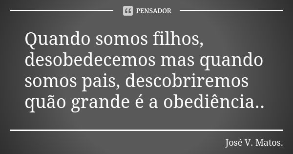 Quando somos filhos, desobedecemos mas quando somos pais, descobriremos quão grande é a obediência..... Frase de José V. Matos..