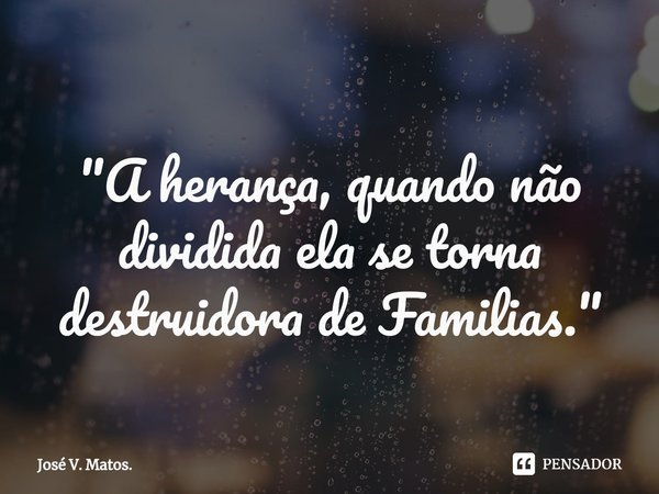 ⁠"A herança, quando não dividida ela se torna destruidora de Familias."... Frase de José V. Matos..